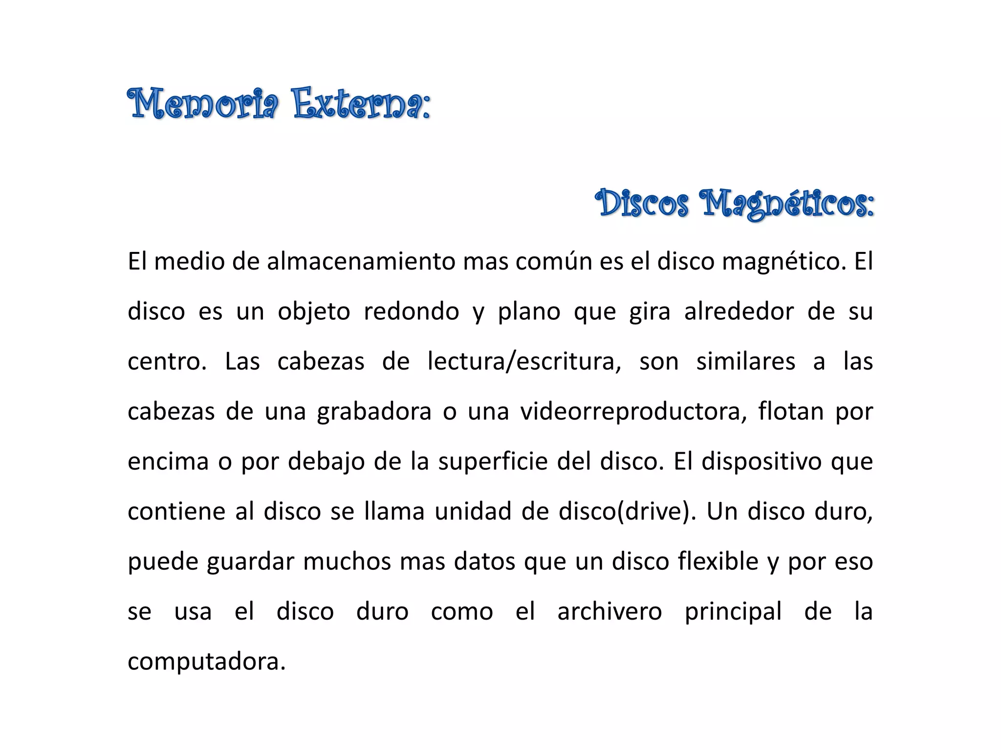 El medio de almacenamiento mas común es el disco magnético. El
disco es un objeto redondo y plano que gira alrededor de su
centro. Las cabezas de lectura/escritura, son similares a las
cabezas de una grabadora o una videorreproductora, flotan por
encima o por debajo de la superficie del disco. El dispositivo que
contiene al disco se llama unidad de disco(drive). Un disco duro,
puede guardar muchos mas datos que un disco flexible y por eso
se usa el disco duro como el archivero principal de la
computadora.
 