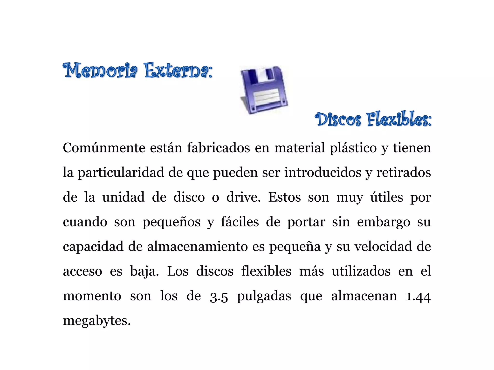Comúnmente están fabricados en material plástico y tienen
la particularidad de que pueden ser introducidos y retirados
de la unidad de disco o drive. Estos son muy útiles por
cuando son pequeños y fáciles de portar sin embargo su
capacidad de almacenamiento es pequeña y su velocidad de
acceso es baja. Los discos flexibles más utilizados en el
momento son los de 3.5 pulgadas que almacenan 1.44
megabytes.
 