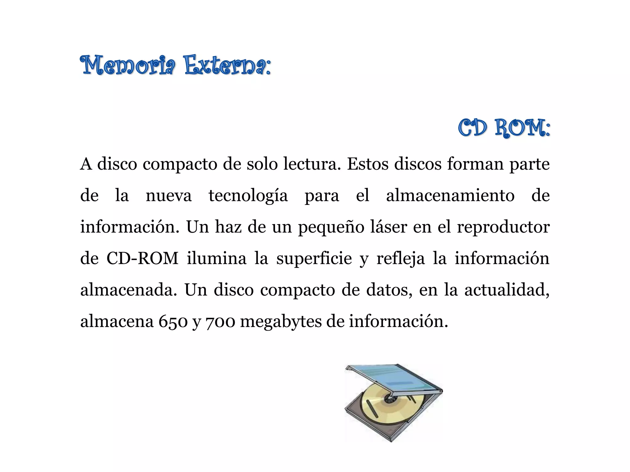 A disco compacto de solo lectura. Estos discos forman parte
de la nueva tecnología para el almacenamiento de
información. Un haz de un pequeño láser en el reproductor
de CD-ROM ilumina la superficie y refleja la información
almacenada. Un disco compacto de datos, en la actualidad,
almacena 650 y 700 megabytes de información.
 