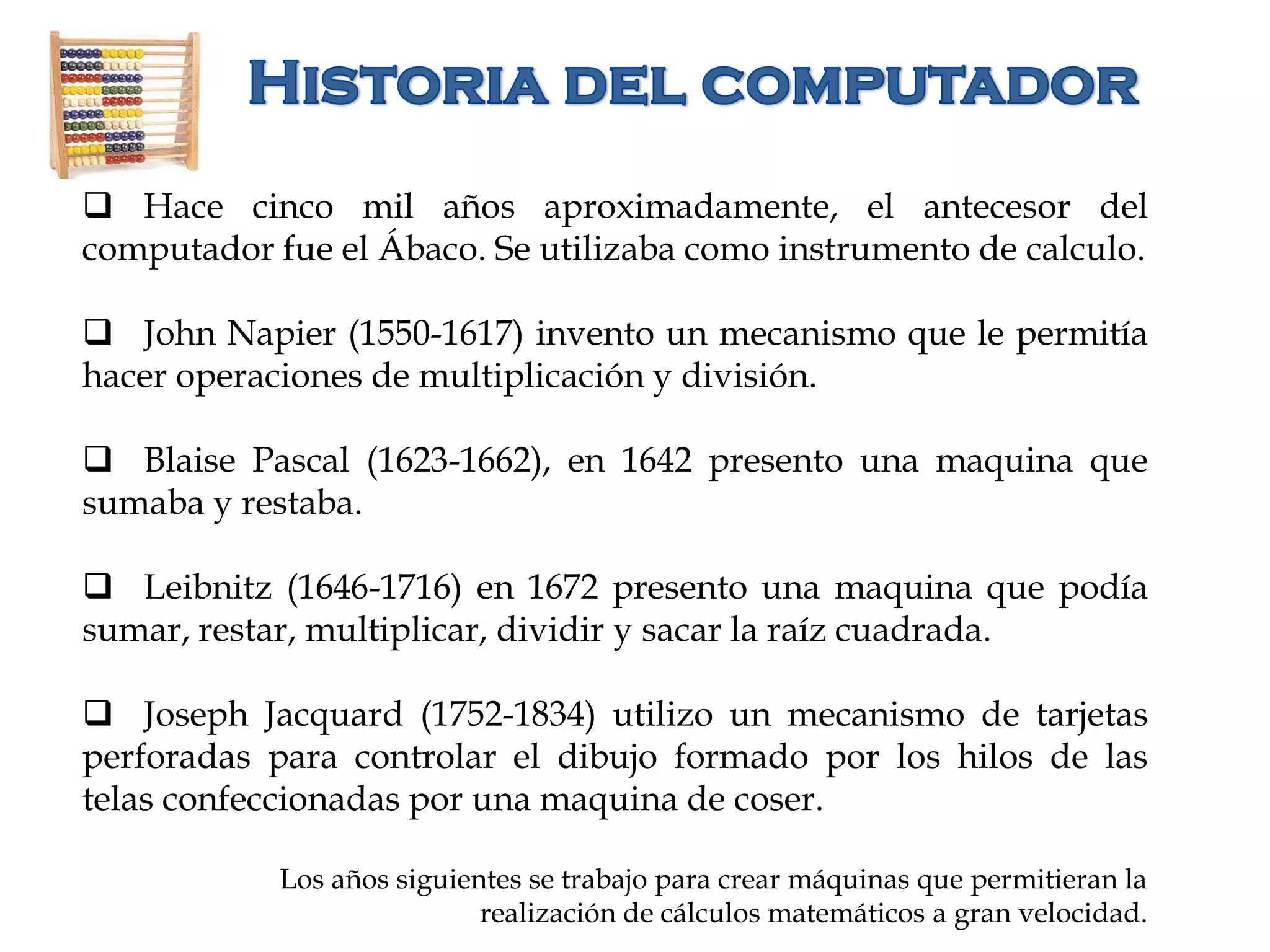  Hace cinco mil años aproximadamente, el antecesor del
computador fue el Ábaco. Se utilizaba como instrumento de calculo.
 John Napier (1550-1617) invento un mecanismo que le permitía
hacer operaciones de multiplicación y división.
 Blaise Pascal (1623-1662), en 1642 presento una maquina que
sumaba y restaba.
 Leibnitz (1646-1716) en 1672 presento una maquina que podía
sumar, restar, multiplicar, dividir y sacar la raíz cuadrada.
 Joseph Jacquard (1752-1834) utilizo un mecanismo de tarjetas
perforadas para controlar el dibujo formado por los hilos de las
telas confeccionadas por una maquina de coser.
Los años siguientes se trabajo para crear máquinas que permitieran la
realización de cálculos matemáticos a gran velocidad.
 