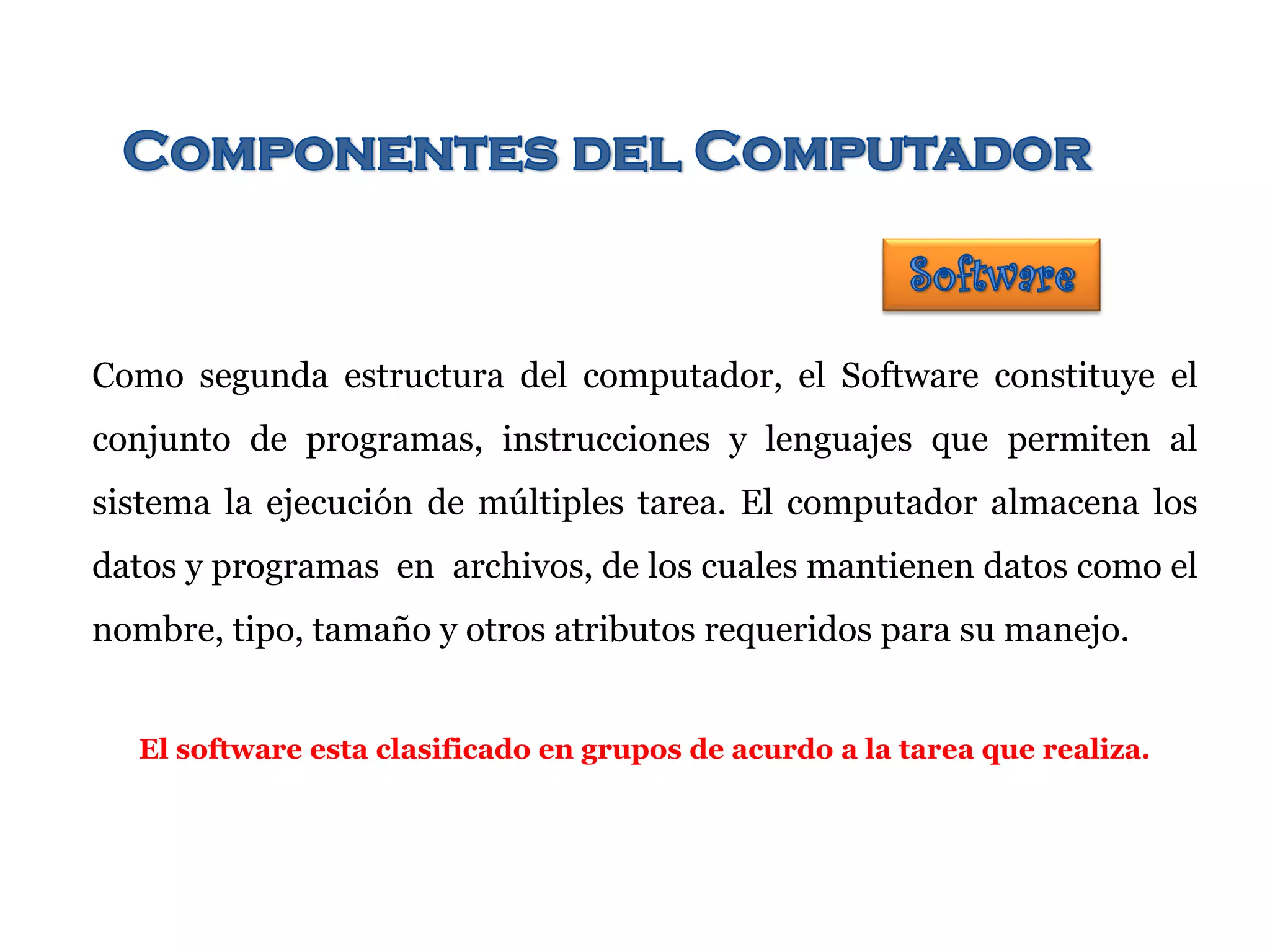 Como segunda estructura del computador, el Software constituye el
conjunto de programas, instrucciones y lenguajes que permiten al
sistema la ejecución de múltiples tarea. El computador almacena los
datos y programas en archivos, de los cuales mantienen datos como el
nombre, tipo, tamaño y otros atributos requeridos para su manejo.
El software esta clasificado en grupos de acurdo a la tarea que realiza.
 