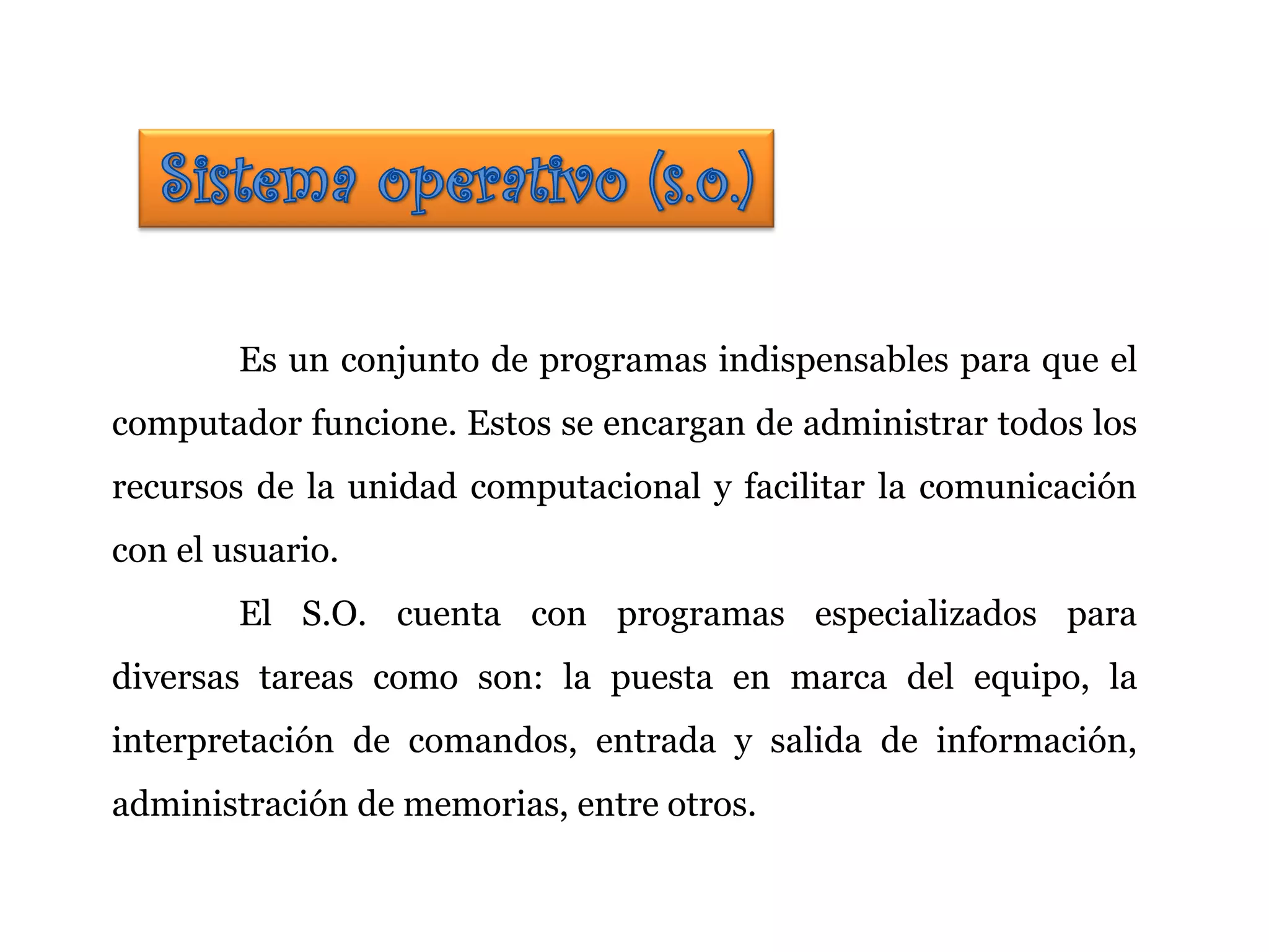 Es un conjunto de programas indispensables para que el
computador funcione. Estos se encargan de administrar todos los
recursos de la unidad computacional y facilitar la comunicación
con el usuario.
El S.O. cuenta con programas especializados para
diversas tareas como son: la puesta en marca del equipo, la
interpretación de comandos, entrada y salida de información,
administración de memorias, entre otros.
 