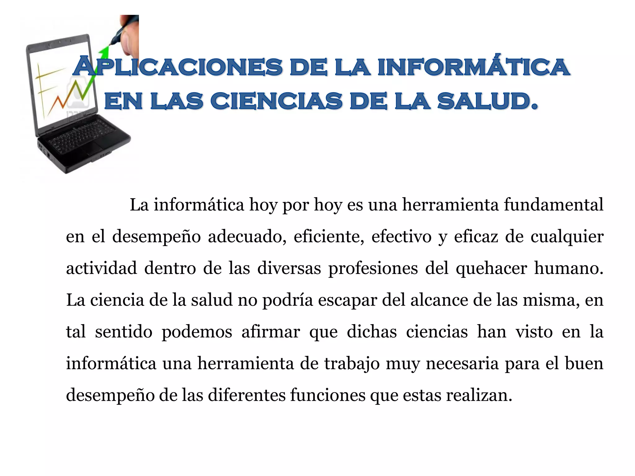 La informática hoy por hoy es una herramienta fundamental
en el desempeño adecuado, eficiente, efectivo y eficaz de cualquier
actividad dentro de las diversas profesiones del quehacer humano.
La ciencia de la salud no podría escapar del alcance de las misma, en
tal sentido podemos afirmar que dichas ciencias han visto en la
informática una herramienta de trabajo muy necesaria para el buen
desempeño de las diferentes funciones que estas realizan.
 