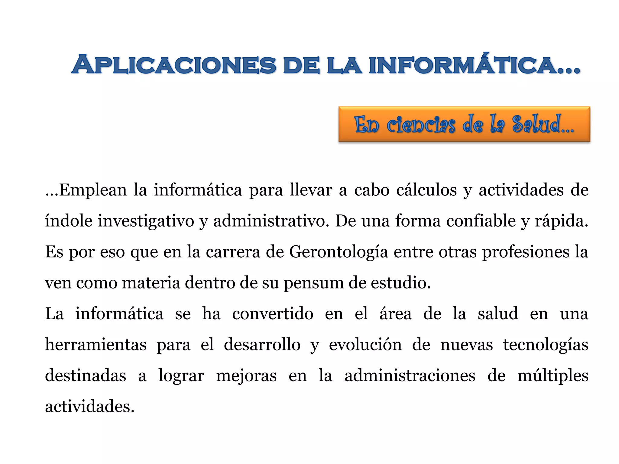 …Emplean la informática para llevar a cabo cálculos y actividades de
índole investigativo y administrativo. De una forma confiable y rápida.
Es por eso que en la carrera de Gerontología entre otras profesiones la
ven como materia dentro de su pensum de estudio.
La informática se ha convertido en el área de la salud en una
herramientas para el desarrollo y evolución de nuevas tecnologías
destinadas a lograr mejoras en la administraciones de múltiples
actividades.
 