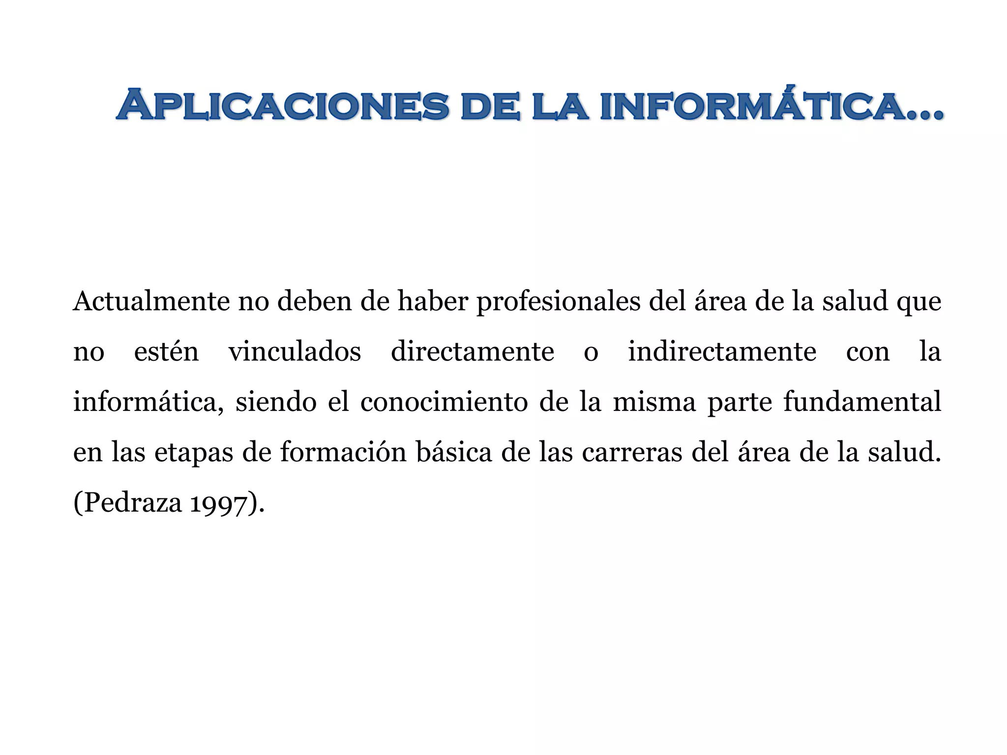 Actualmente no deben de haber profesionales del área de la salud que
no estén vinculados directamente o indirectamente con la
informática, siendo el conocimiento de la misma parte fundamental
en las etapas de formación básica de las carreras del área de la salud.
(Pedraza 1997).
 