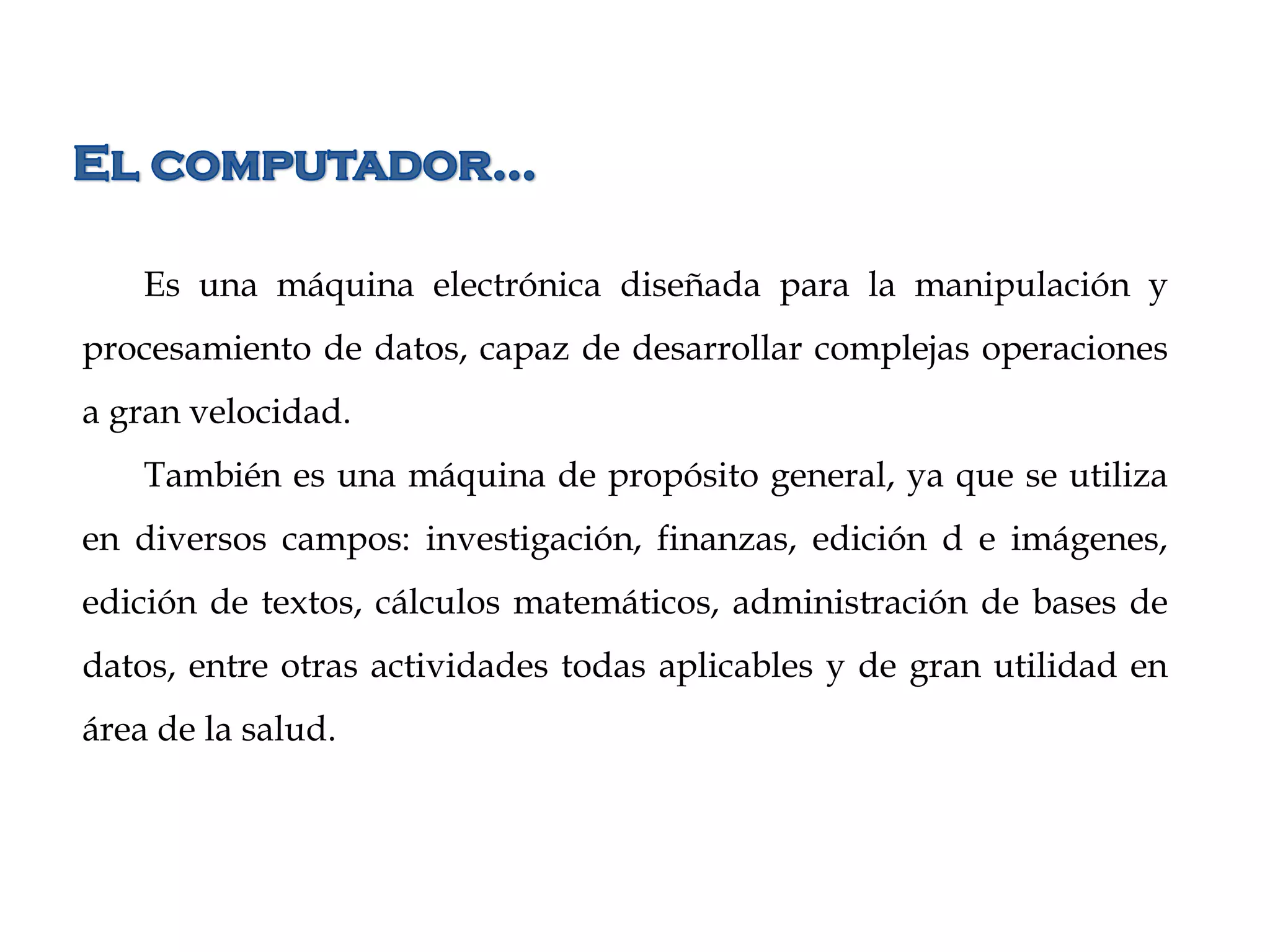 Es una máquina electrónica diseñada para la manipulación y
procesamiento de datos, capaz de desarrollar complejas operaciones
a gran velocidad.
También es una máquina de propósito general, ya que se utiliza
en diversos campos: investigación, finanzas, edición d e imágenes,
edición de textos, cálculos matemáticos, administración de bases de
datos, entre otras actividades todas aplicables y de gran utilidad en
área de la salud.
 