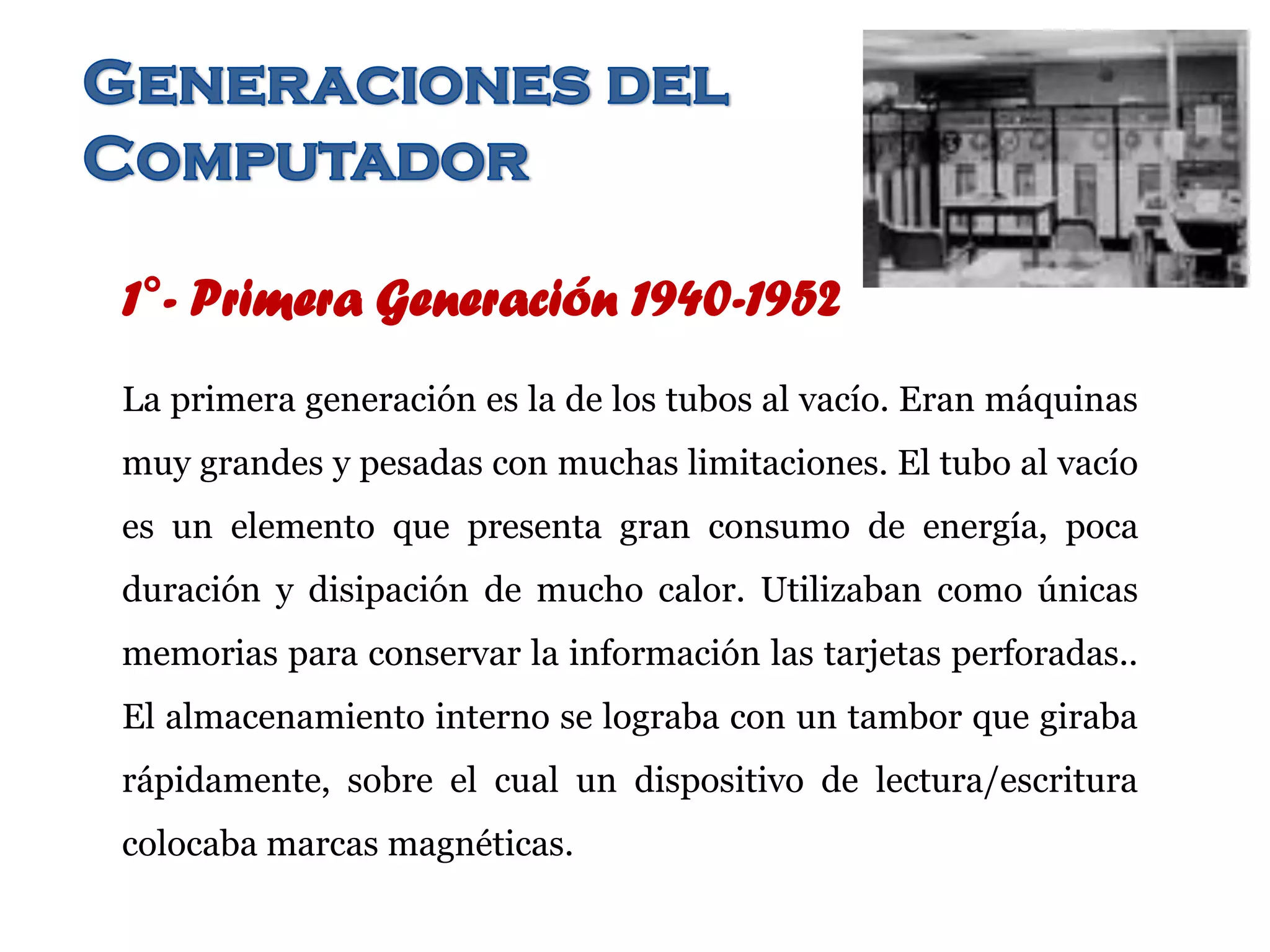 1°- Primera Generación 1940-1952
La primera generación es la de los tubos al vacío. Eran máquinas
muy grandes y pesadas con muchas limitaciones. El tubo al vacío
es un elemento que presenta gran consumo de energía, poca
duración y disipación de mucho calor. Utilizaban como únicas
memorias para conservar la información las tarjetas perforadas..
El almacenamiento interno se lograba con un tambor que giraba
rápidamente, sobre el cual un dispositivo de lectura/escritura
colocaba marcas magnéticas.
 