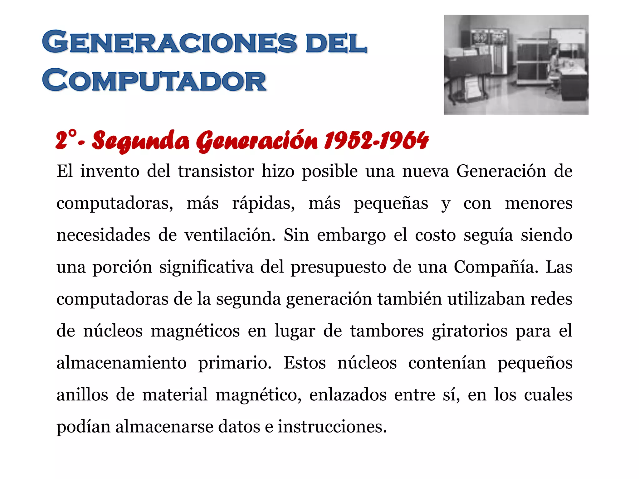 2°- Segunda Generación 1952-1964
El invento del transistor hizo posible una nueva Generación de
computadoras, más rápidas, más pequeñas y con menores
necesidades de ventilación. Sin embargo el costo seguía siendo
una porción significativa del presupuesto de una Compañía. Las
computadoras de la segunda generación también utilizaban redes
de núcleos magnéticos en lugar de tambores giratorios para el
almacenamiento primario. Estos núcleos contenían pequeños
anillos de material magnético, enlazados entre sí, en los cuales
podían almacenarse datos e instrucciones.
 