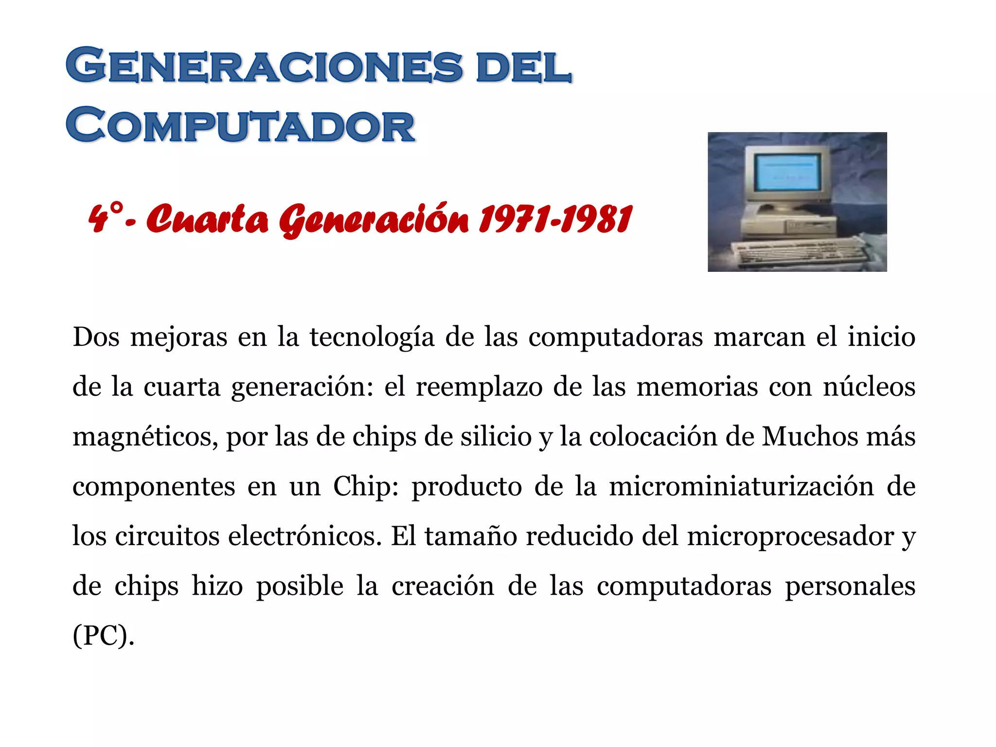 4°- Cuarta Generación 1971-1981
Dos mejoras en la tecnología de las computadoras marcan el inicio
de la cuarta generación: el reemplazo de las memorias con núcleos
magnéticos, por las de chips de silicio y la colocación de Muchos más
componentes en un Chip: producto de la microminiaturización de
los circuitos electrónicos. El tamaño reducido del microprocesador y
de chips hizo posible la creación de las computadoras personales
(PC).
 
