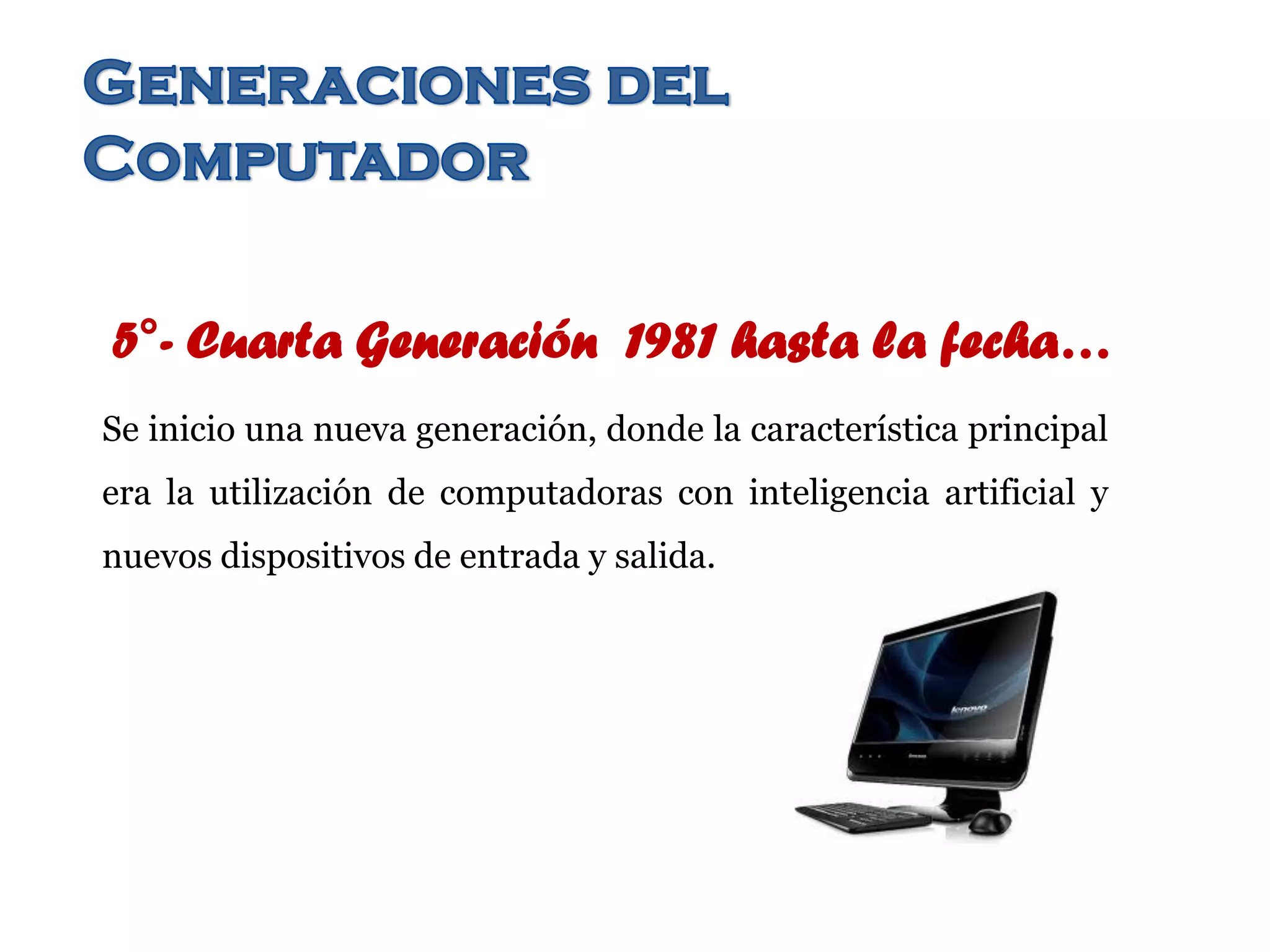 5°- Cuarta Generación 1981 hasta la fecha…
Se inicio una nueva generación, donde la característica principal
era la utilización de computadoras con inteligencia artificial y
nuevos dispositivos de entrada y salida.
 