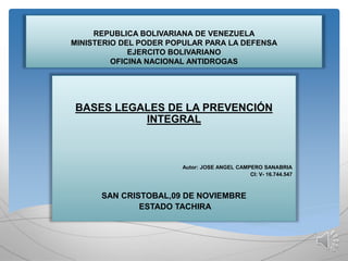 REPUBLICA BOLIVARIANA DE VENEZUELA
MINISTERIO DEL PODER POPULAR PARA LA DEFENSA
EJERCITO BOLIVARIANO
OFICINA NACIONAL ANTIDROGAS
BASES LEGALES DE LA PREVENCIÓN
INTEGRAL
Autor: JOSE ANGEL CAMPERO SANABRIA
CI: V- 16.744.547
SAN CRISTOBAL,09 DE NOVIEMBRE
ESTADO TACHIRA
 