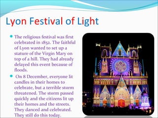 Lyon Festival of Light
The religious festival was first
celebrated in 1852. The faithful
of Lyon wanted to set up a
stature of the Virgin Mary on
top of a hill. They had already
delayed this event because of
floods.
 On 8 December, everyone lit
candles in their homes to
celebrate, but a terrible storm
threatened. The storm passed
quickly and the citizens lit up
their homes and the streets.
They danced and celebrated.
They still do this today.
 