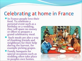 Celebrating at home in France
In France people love their
food. To celebrate a
personal event such as a
birthday or a wedding,
they will spare no money
or effort to prepare a
grand celebratory meal.
 Such meals are also a way
of thanking friends and
neighbours for their help
during the harvest, for
example picking grapes.
Family banquets for
special occasions such as
wedding often take place
in peoples own homes.
 