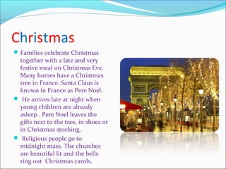 Christmas
Families celebrate Christmas
together with a late and very
festive meal on Christmas Eve.
Many homes have a Christmas
tree in France. Santa Claus is
known in France as Pere Noel.
 He arrives late at night when
young children are already
asleep . Pere Noel leaves the
gifts next to the tree, in shoes or
in Christmas stocking.
 Religious people go to
midnight mass. The churches
are beautiful lit and the bells
ring out Christmas carols.
 