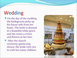 Wedding
On the day of the wedding
the bridegroom picks up
his future wife from her
home. The bride is dressed
in a beautiful white gown
and she wears a crown
and flowers in her hair.
 After the church
ceremony guests may
shower the bride with rice
to wish her many children.
 