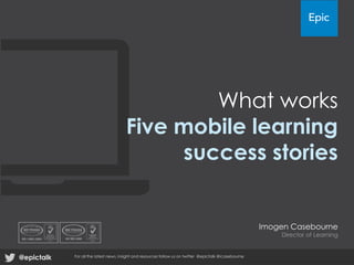 What works
Five mobile learning
success stories
Imogen Casebourne
Director of Learning
@epictalk For all the latest news, insight and resources follow us on twitter @epictalk @icasebourne
 