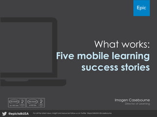 What works:
Five mobile learning
success stories
Imogen Casebourne
Director of Learning
@epictalkUSA For all the latest news, insight and resources follow us on Twitter @epictalkUSA @icasebourne
 