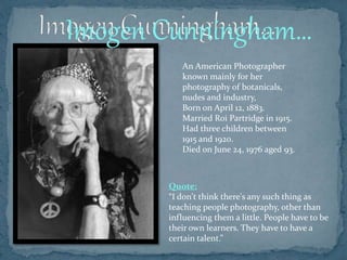 An American Photographer
known mainly for her
photography of botanicals,
nudes and industry,
Born on April 12, 1883.
Married Roi Partridge in 1915.
Had three children between
1915 and 1920.
Died on June 24, 1976 aged 93.
Quote:
“I don't think there's any such thing as
teaching people photography, other than
influencing them a little. People have to be
their own learners. They have to have a
certain talent.”
Imogen Cunningham…
 