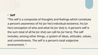 • Self
“The self is a composite of thoughts and feelings which constitute
a person’s awareness of his [or her] individual existence, his [or
her] conception of who and what he [or she] is. A person’s self is
the sum total of all he [or she] can call his [or hers]. The self
includes, among other things, a system of ideas, attitudes, values,
and commitments. The self is a person’s total subjective
environment. “
 