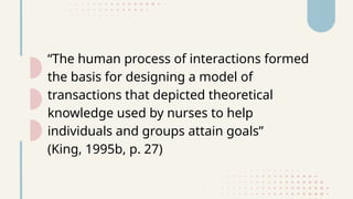 “The human process of interactions formed
the basis for designing a model of
transactions that depicted theoretical
knowledge used by nurses to help
individuals and groups attain goals”
(King, 1995b, p. 27)
 