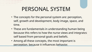 PERSONAL SYSTEM
• The concepts for the personal system are: perception,
self, growth and development, body image, space, and
time.
• These are fundamentals in understanding human being
because this refers to how the nurse views and integrates
self based from personal goals and beliefs.
• Among all these concepts, the most important is
perception, because it influences behavior.
 