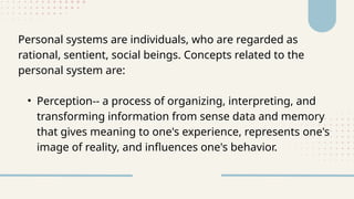 Personal systems are individuals, who are regarded as
rational, sentient, social beings. Concepts related to the
personal system are:
• Perception-- a process of organizing, interpreting, and
transforming information from sense data and memory
that gives meaning to one's experience, represents one's
image of reality, and influences one's behavior.
 
