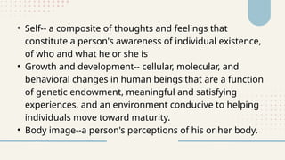 • Self-- a composite of thoughts and feelings that
constitute a person's awareness of individual existence,
of who and what he or she is
• Growth and development-- cellular, molecular, and
behavioral changes in human beings that are a function
of genetic endowment, meaningful and satisfying
experiences, and an environment conducive to helping
individuals move toward maturity.
• Body image--a person's perceptions of his or her body.
 