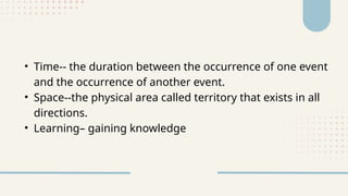 • Time-- the duration between the occurrence of one event
and the occurrence of another event.
• Space--the physical area called territory that exists in all
directions.
• Learning– gaining knowledge
 
