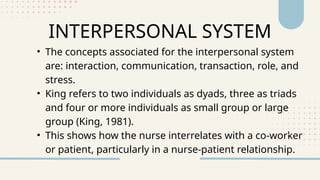INTERPERSONAL SYSTEM
• The concepts associated for the interpersonal system
are: interaction, communication, transaction, role, and
stress.
• King refers to two individuals as dyads, three as triads
and four or more individuals as small group or large
group (King, 1981).
• This shows how the nurse interrelates with a co-worker
or patient, particularly in a nurse-patient relationship.
 
