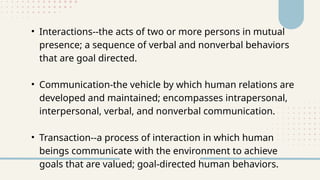 • Interactions--the acts of two or more persons in mutual
presence; a sequence of verbal and nonverbal behaviors
that are goal directed.
• Communication-the vehicle by which human relations are
developed and maintained; encompasses intrapersonal,
interpersonal, verbal, and nonverbal communication.
• Transaction--a process of interaction in which human
beings communicate with the environment to achieve
goals that are valued; goal-directed human behaviors.
 