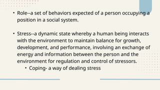 • Role--a set of behaviors expected of a person occupying a
position in a social system.
• Stress--a dynamic state whereby a human being interacts
with the environment to maintain balance for growth,
development, and performance, involving an exchange of
energy and information between the person and the
environment for regulation and control of stressors.
• Coping- a way of dealing stress
 