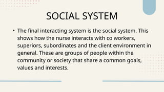 SOCIAL SYSTEM
• The final interacting system is the social system. This
shows how the nurse interacts with co workers,
superiors, subordinates and the client environment in
general. These are groups of people within the
community or society that share a common goals,
values and interests.
 
