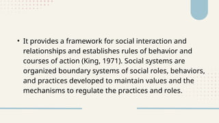 • It provides a framework for social interaction and
relationships and establishes rules of behavior and
courses of action (King, 1971). Social systems are
organized boundary systems of social roles, behaviors,
and practices developed to maintain values and the
mechanisms to regulate the practices and roles.
 