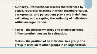• Authority-- transactional process characterized by
active, reciprocal relations in which members' values,
backgrounds, and perceptions play a role in defining,
validating, and accepting the authority of individuals
within an organization.
• Power-- the process whereby one or more persons
influence other persons in a situation.
• Status-- the position of an individual in a group or a
group in relation to other groups in an organization.
 