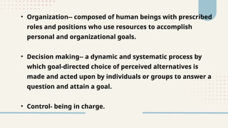 • Organization-- composed of human beings with prescribed
roles and positions who use resources to accomplish
personal and organizational goals.
• Decision making-- a dynamic and systematic process by
which goal-directed choice of perceived alternatives is
made and acted upon by individuals or groups to answer a
question and attain a goal.
• Control- being in charge.
 