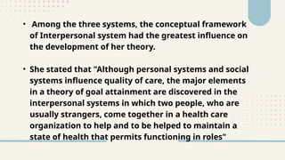• Among the three systems, the conceptual framework
of Interpersonal system had the greatest influence on
the development of her theory.
• She stated that "Although personal systems and social
systems influence quality of care, the major elements
in a theory of goal attainment are discovered in the
interpersonal systems in which two people, who are
usually strangers, come together in a health care
organization to help and to be helped to maintain a
state of health that permits functioning in roles"
 