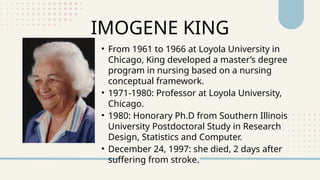 • From 1961 to 1966 at Loyola University in
Chicago, King developed a master’s degree
program in nursing based on a nursing
conceptual framework.
• 1971-1980: Professor at Loyola University,
Chicago.
• 1980: Honorary Ph.D from Southern Illinois
University Postdoctoral Study in Research
Design, Statistics and Computer.
• December 24, 1997: she died, 2 days after
suffering from stroke.
IMOGENE KING
 