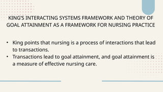 KING’S INTERACTING SYSTEMS FRAMEWORK AND THEORY OF
GOAL ATTAINMENT AS A FRAMEWORK FOR NURSING PRACTICE
• King points that nursing is a process of interactions that lead
to transactions.
• Transactions lead to goal attainment, and goal attainment is
a measure of effective nursing care.
 