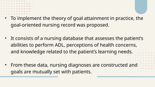 • To implement the theory of goal attainment in practice, the
goal-oriented nursing record was proposed.
• It consists of a nursing database that assesses the patient’s
abilities to perform ADL, perceptions of health concerns,
and knowledge related to the patient’s learning needs.
• From these data, nursing diagnoses are constructed and
goals are mutually set with patients.
 