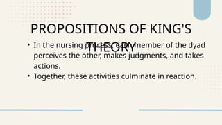 • In the nursing process, each member of the dyad
perceives the other, makes judgments, and takes
actions.
• Together, these activities culminate in reaction.
PROPOSITIONS OF KING'S
THEORY
 