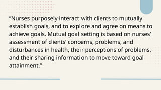 “Nurses purposely interact with clients to mutually
establish goals, and to explore and agree on means to
achieve goals. Mutual goal setting is based on nurses’
assessment of clients’ concerns, problems, and
disturbances in health, their perceptions of problems,
and their sharing information to move toward goal
attainment.”
 