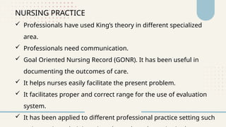 NURSING PRACTICE
 Professionals have used King’s theory in different specialized
area.
 Professionals need communication.
 Goal Oriented Nursing Record (GONR). It has been useful in
documenting the outcomes of care.
 It helps nurses easily facilitate the present problem.
 It facilitates proper and correct range for the use of evaluation
system.
 It has been applied to different professional practice setting such
 