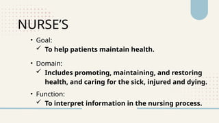 NURSE’S
• Goal:
 To help patients maintain health.
• Domain:
 Includes promoting, maintaining, and restoring
health, and caring for the sick, injured and dying.
• Function:
 To interpret information in the nursing process.
 