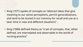 • King (1971) spoke of concepts as “abstract ideas that give
meaning to our sense perceptions, permit generalizations,
and tend to be stored in our memory for recall and use at a
later time in new and different situations” .
• King (1984) defined theory as “a set of concepts, that, when
defined, are interrelated and observable in the world of
nursing practice”
 