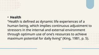 • Health
“Health is defined as dynamic life experiences of a
human being, which implies continuous adjustment to
stressors in the internal and external environment
through optimum use of one’s resources to achieve
maximum potential for daily living” (King, 1981, p. 5).
 