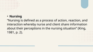 • Nursing
“Nursing is defined as a process of action, reaction, and
interaction whereby nurse and client share information
about their perceptions in the nursing situation” (King,
1981, p. 2).
 