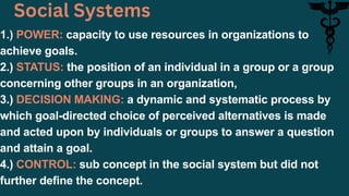 1.) POWER: capacity to use resources in organizations to
achieve goals.
2.) STATUS: the position of an individual in a group or a group
concerning other groups in an organization,
3.) DECISION MAKING: a dynamic and systematic process by
which goal-directed choice of perceived alternatives is made
and acted upon by individuals or groups to answer a question
and attain a goal.
4.) CONTROL: sub concept in the social system but did not
further define the concept.
Social Systems
 