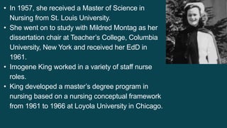 • In 1957, she received a Master of Science in
Nursing from St. Louis University.
• She went on to study with Mildred Montag as her
dissertation chair at Teacher’s College, Columbia
University, New York and received her EdD in
1961.
• Imogene King worked in a variety of staff nurse
roles.
• King developed a master’s degree program in
nursing based on a nursing conceptual framework
from 1961 to 1966 at Loyola University in Chicago.
 
