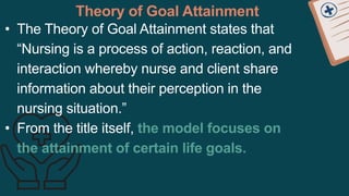 Theory of Goal Attainment
• The Theory of Goal Attainment states that
“Nursing is a process of action, reaction, and
interaction whereby nurse and client share
information about their perception in the
nursing situation.”
• From the title itself, the model focuses on
the attainment of certain life goals.
 