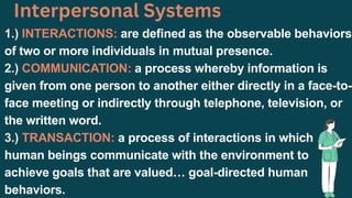 1.) INTERACTIONS: are defined as the observable behaviors
of two or more individuals in mutual presence.
2.) COMMUNICATION: a process whereby information is
given from one person to another either directly in a face-to-
face meeting or indirectly through telephone, television, or
the written word.
3.) TRANSACTION: a process of interactions in which
human beings communicate with the environment to
achieve goals that are valued… goal-directed human
behaviors.
Interpersonal Systems
 